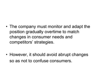 • The company must monitor and adapt the
position gradually overtime to match
changes in consumer needs and
competitors’ strategies.
• However, it should avoid abrupt changes
so as not to confuse consumers.
 