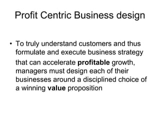 Profit Centric Business design
• To truly understand customers and thus
formulate and execute business strategy
that can accelerate profitable growth,
managers must design each of their
businesses around a disciplined choice of
a winning value proposition
 