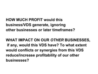 HOW MUCH PROFIT would this
business/VDS generate, ignoring
other businesses or later timeframes?
WHAT IMPACT ON OUR OTHER BUSINESSES,
if any, would this VDS have? To what extent
would conflicts or synergies from this VDS
reduce/increase profitability of our other
businesses?
 