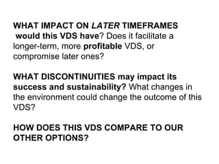 WHAT IMPACT ON LATER TIMEFRAMES
would this VDS have? Does it facilitate a
longer-term, more profitable VDS, or
compromise later ones?
WHAT DISCONTINUITIES may impact its
success and sustainability? What changes in
the environment could change the outcome of this
VDS?
HOW DOES THIS VDS COMPARE TO OUR
OTHER OPTIONS?
 