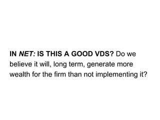 IN NET: IS THIS A GOOD VDS? Do we
believe it will, long term, generate more
wealth for the firm than not implementing it?
 
