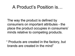 A Product’s Position is…
The way the product is defined by
consumers on important attributes - the
place the product occupies in consumers’
minds relative to competing products.
“ Products are created in the factory, but
brands are created in the mind”
 