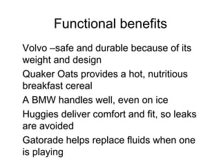 Functional benefits
Volvo –safe and durable because of its
weight and design
Quaker Oats provides a hot, nutritious
breakfast cereal
A BMW handles well, even on ice
Huggies deliver comfort and fit, so leaks
are avoided
Gatorade helps replace fluids when one
is playing
 