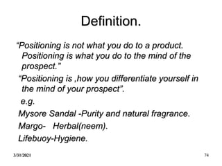 3/31/2021 74
Definition.
“Positioning is not what you do to a product.
Positioning is what you do to the mind of the
prospect.”
“Positioning is ,how you differentiate yourself in
the mind of your prospect”.
e.g.
Mysore Sandal -Purity and natural fragrance.
Margo- Herbal(neem).
Lifebuoy-Hygiene.
 