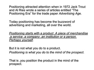Positioning attracted attention when in 1972 Jack Trout
and Al Ries wrote a series of articles entitled “The
Positioning Era” for the trade paper Advertising Age.
Today positioning has become the buzzword of
advertising and marketing, all over the world.
Positioning starts with a product .A piece of merchandise
,a service ,a company ,an institution or a person.
Perhaps yourself.
But it is not what you do to a product.
Positioning is what you do to the mind of the prospect.
That is ,you position the product in the mind of the
prospect.
 
