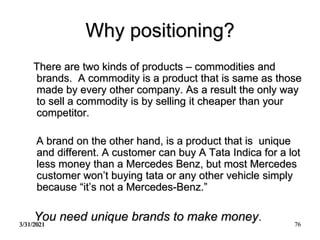 3/31/2021 76
Why positioning?
There are two kinds of products – commodities and
brands. A commodity is a product that is same as those
made by every other company. As a result the only way
to sell a commodity is by selling it cheaper than your
competitor.
A brand on the other hand, is a product that is unique
and different. A customer can buy A Tata Indica for a lot
less money than a Mercedes Benz, but most Mercedes
customer won’t buying tata or any other vehicle simply
because “it’s not a Mercedes-Benz.”
You need unique brands to make money.
 