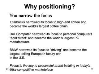 3/31/2021 77
Why positioning?
Starbucks narrowed its focus to high-end coffee and
became the world's largest coffee chain.
Dell Computer narrowed its focus to personal computers
"sold direct" and became the world's largest PC
manufacturer.
BMW narrowed its focus to "driving" and became the
largest-selling European luxury car
in the U.S.
Focus is the key to successful brand building in today's
ultra-competitive marketplace
You narrow the focus
 