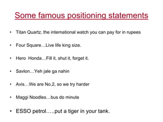 Some famous positioning statements
• Titan Quartz, the international watch you can pay for in rupees
• Four Square…Live life king size.
• Hero Honda…Fill it, shut it, forget it.
• Savlon…Yeh jale ga nahin
• Avis…We are No.2, so we try harder
• Maggi Noodles…bus do minute
• ESSO petrol…..put a tiger in your tank.
 