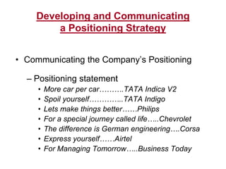 Developing and Communicating
a Positioning Strategy
• Communicating the Company’s Positioning
– Positioning statement
• More car per car……….TATA Indica V2
• Spoil yourself…………..TATA Indigo
• Lets make things better……Philips
• For a special journey called life…..Chevrolet
• The difference is German engineering….Corsa
• Express yourself……Airtel
• For Managing Tomorrow…..Business Today
 