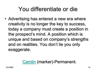 3/31/2021 84
You differentiate or die
• Advertising has entered a new era where
creativity is no longer the key to success,
today a company must create a position in
the prospect’s mind. A position which is
unique and based on company’s strengths
and on realities. You don’t lie you only
exaggerate.
Camlin (marker)-Permanent.
 