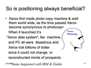 3/31/2021 87
So is positioning always beneficial?
• Xerox first made photo copy machine & sold
them world wide, as the time passed Xerox
become synonymous to photocopy.
When it launched it’s
“Xerox data system", fax machine,
and PC all were disastrous and
Xerox lost billions of dollar
since it could not change or
reconstructed minds of prospects.
Xerox.
Photocopy.
Same happened with IBM & Dalda
 
