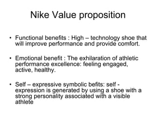 Nike Value proposition
• Functional benefits : High – technology shoe that
will improve performance and provide comfort.
• Emotional benefit : The exhilaration of athletic
performance excellence: feeling engaged,
active, healthy.
• Self – expressive symbolic befits: self -
expression is generated by using a shoe with a
strong personality associated with a visible
athlete
 