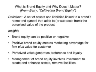 What is Brand Equity and Why Does It Matter?
(From Berry, “Cultivating Brand Equity”)
Definition: A set of assets and liabilities linked to a brand’s
name and symbol that adds to (or subtracts from) the
perceived value of the product
Insights
• Brand equity can be positive or negative
• Positive brand equity creates marketing advantage for
firm plus value for customer
• Perceived value generates preference and loyalty
• Management of brand equity involves investment to
create and enhance assets, remove liabilities
 