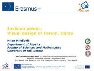 ______________________________________________________________________________________________________
This project has been funded with support from the European Commission. This publication reflects the views only of the authors,
and the Commission cannot be held responsible for any use which may be made of the information contained therein.
Invision power.
Visual design of Forum. Demo
Milan Milošević
Department of Physics
Faculty of Sciences and Mathematics
University of Niš, Serbia
ERASMUS+ Project NETCHEM: ICT Networking for Overcoming Technical and Social
Barriers in Instrumental Analytical Chemistry Education
Work Meeting, 3 - 6 September 2018, Brno University of Technology, Brno, Czech Republic
 