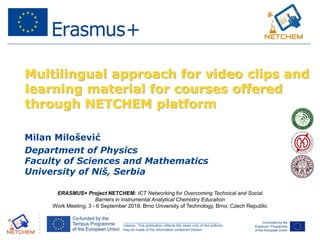 ______________________________________________________________________________________________________
This project has been funded with support from the European Commission. This publication reflects the views only of the authors,
and the Commission cannot be held responsible for any use which may be made of the information contained therein.
Multilingual approach for video clips and
learning material for courses offered
through NETCHEM platform
Milan Milošević
Department of Physics
Faculty of Sciences and Mathematics
University of Niš, Serbia
ERASMUS+ Project NETCHEM: ICT Networking for Overcoming Technical and Social
Barriers in Instrumental Analytical Chemistry Education
Work Meeting, 3 - 6 September 2018, Brno University of Technology, Brno, Czech Republic
 