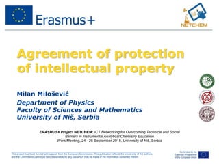 ______________________________________________________________________________________________________
This project has been funded with support from the European Commission. This publication reflects the views only of the authors,
and the Commission cannot be held responsible for any use which may be made of the information contained therein.
Agreement of protection
of intellectual property
Milan Milošević
Department of Physics
Faculty of Sciences and Mathematics
University of Niš, Serbia
ERASMUS+ Project NETCHEM: ICT Networking for Overcoming Technical and Social
Barriers in Instrumental Analytical Chemistry Education
Work Meeting, 24 - 25 September 2018, University of Niš, Serbia
 