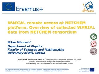 ______________________________________________________________________________________________________
This project has been funded with support from the European Commission. This publication reflects the views only of the authors,
and the Commission cannot be held responsible for any use which may be made of the information contained therein.
WARIAL remote access at NETCHEM
platform. Overview of collected WARIAL
data from NETCHEM consortium
Milan Milošević
Department of Physics
Faculty of Sciences and Mathematics
University of Niš, Serbia
ERASMUS+ Project NETCHEM: ICT Networking for Overcoming Technical and Social
Barriers in Instrumental Analytical Chemistry Education
Work Meeting, 24 - 25 September 2018, University of Niš, Serbia
 