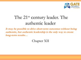 The 21 st  century leader. The authentic leader Chapter XII It may be possible to drive short-term outcomes without being authentic, but authentic leadership is the only way to create long-term results… 