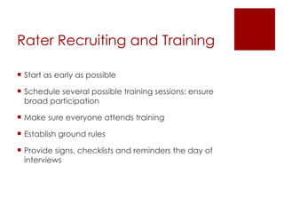 Rater Recruiting and Training Start as early as possible Schedule several possible training sessions: ensure broad participation Make sure everyone attends training Establish ground rules Provide signs, checklists and reminders the day of interviews 
