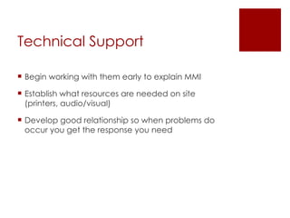 Technical Support Begin working with them early to explain MMI Establish what resources are needed on site (printers, audio/visual) Develop good relationship so when problems do occur you get the response you need 