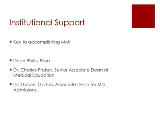 Institutional Support Key to accomplishing MMI Dean Phillip Pizzo Dr. Charles Prober, Senior Associate Dean of Medical Education Dr. Gabriel Garcia, Associate Dean for MD Admissions 