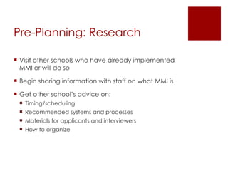 Pre-Planning: Research  Visit other schools who have already implemented MMI or will do so Begin sharing information with staff on what MMI is Get other school’s advice on: Timing/scheduling Recommended systems and processes Materials for applicants and interviewers How to organize 