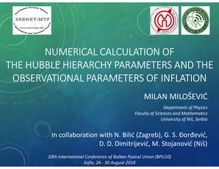 NUMERICAL CALCULATION OF
THE HUBBLE HIERARCHY PARAMETERS AND THE
OBSERVATIONAL PARAMETERS OF INFLATION
MILAN MILOŠEVIĆ
Department of Physics
Faculty of Sciences and Mathematics
University of Niš, Serbia
10th International Conference of Balkan Pysical Union (BPU10)
Sofia, 26 - 30 August 2018
In collaboration with N. Bilić (Zagreb), G. S. Đorđević,
D. D. Dimitrijević, M. Stojanović (Niš)
 