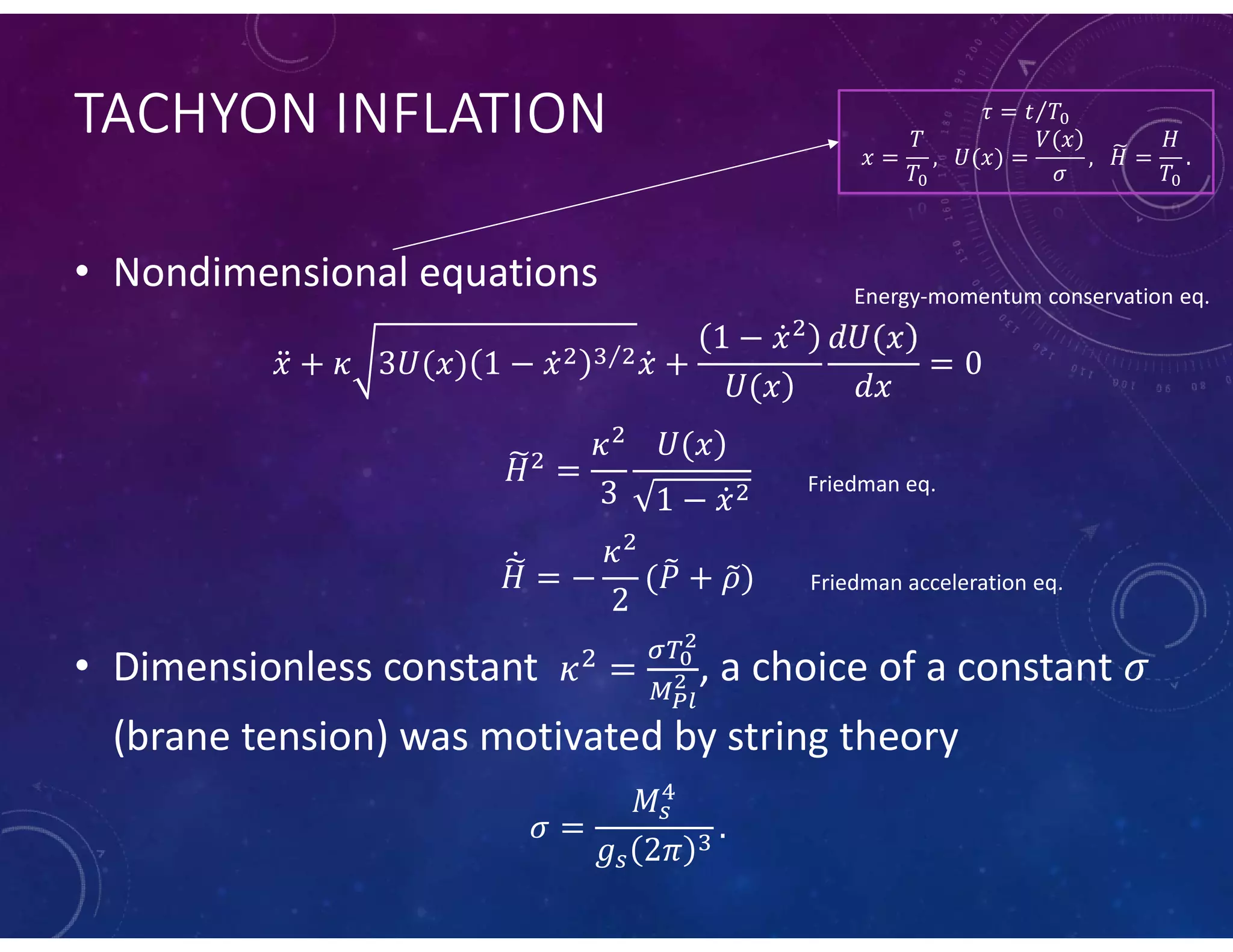 TACHYON INFLATION
• Nondimensional equations
⁄
• Dimensionless constant , a choice of a constant
(brane tension) was motivated by string theory
𝜏 = 𝑡 𝑇⁄
𝑥 =
𝑇
𝑇
,     𝑈(𝑥) =
𝑉(𝑥)
𝜎
,     𝐻 =
𝐻
𝑇
.
Energy-momentum conservation eq.
Friedman eq.
Friedman acceleration eq.
 