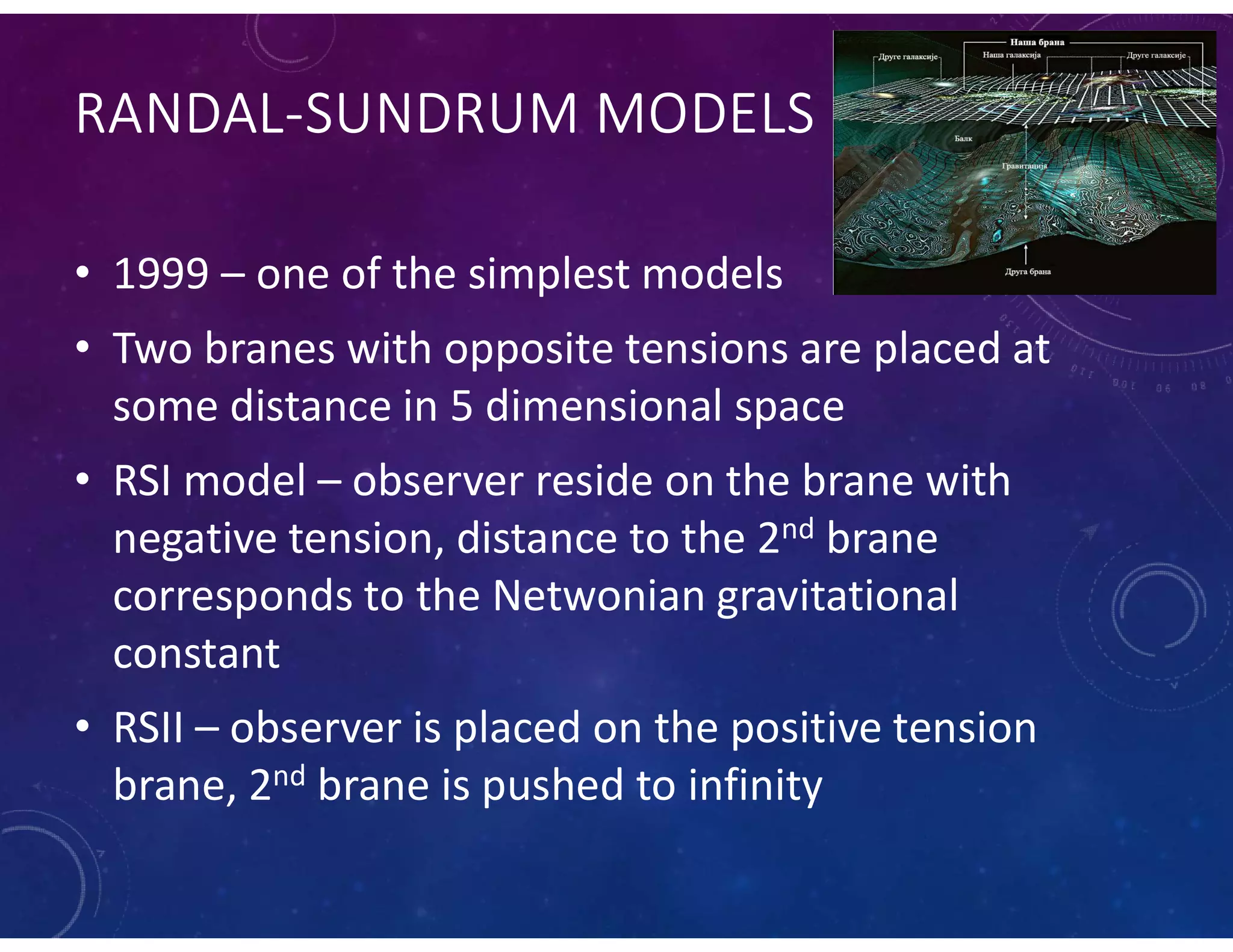 RANDAL-SUNDRUM MODELS
• 1999 – one of the simplest models
• Two branes with opposite tensions are placed at
some distance in 5 dimensional space
• RSI model – observer reside on the brane with
negative tension, distance to the 2nd brane
corresponds to the Netwonian gravitational
constant
• RSII – observer is placed on the positive tension
brane, 2nd brane is pushed to infinity
 