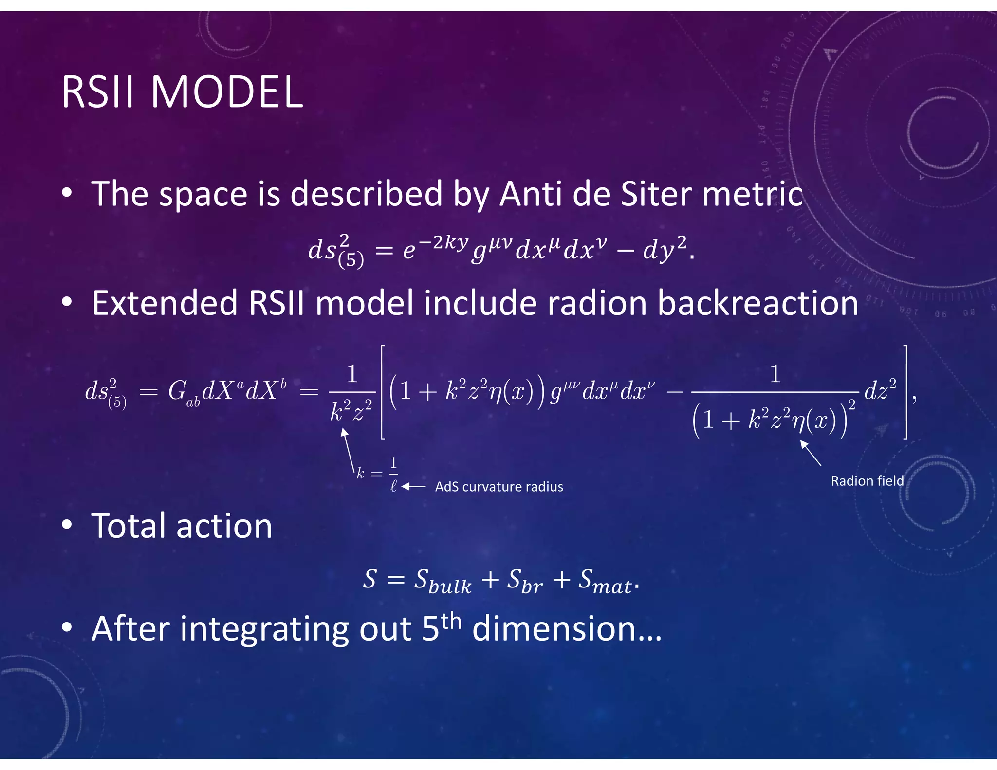 RSII MODEL
• The space is described by Anti de Siter metric
• Extended RSII model include radion backreaction
• Total action
• After integrating out 5th dimension…
 
 
2 2 2 2
(5) 2 2 2
2 2
1 1
1 ( ) ,
1 ( )
a b
ab
ds G dX dX k z x g dx dx dz
k z k z x
  


 
 
    
  

1
k 
AdS curvature radius Radion field
 