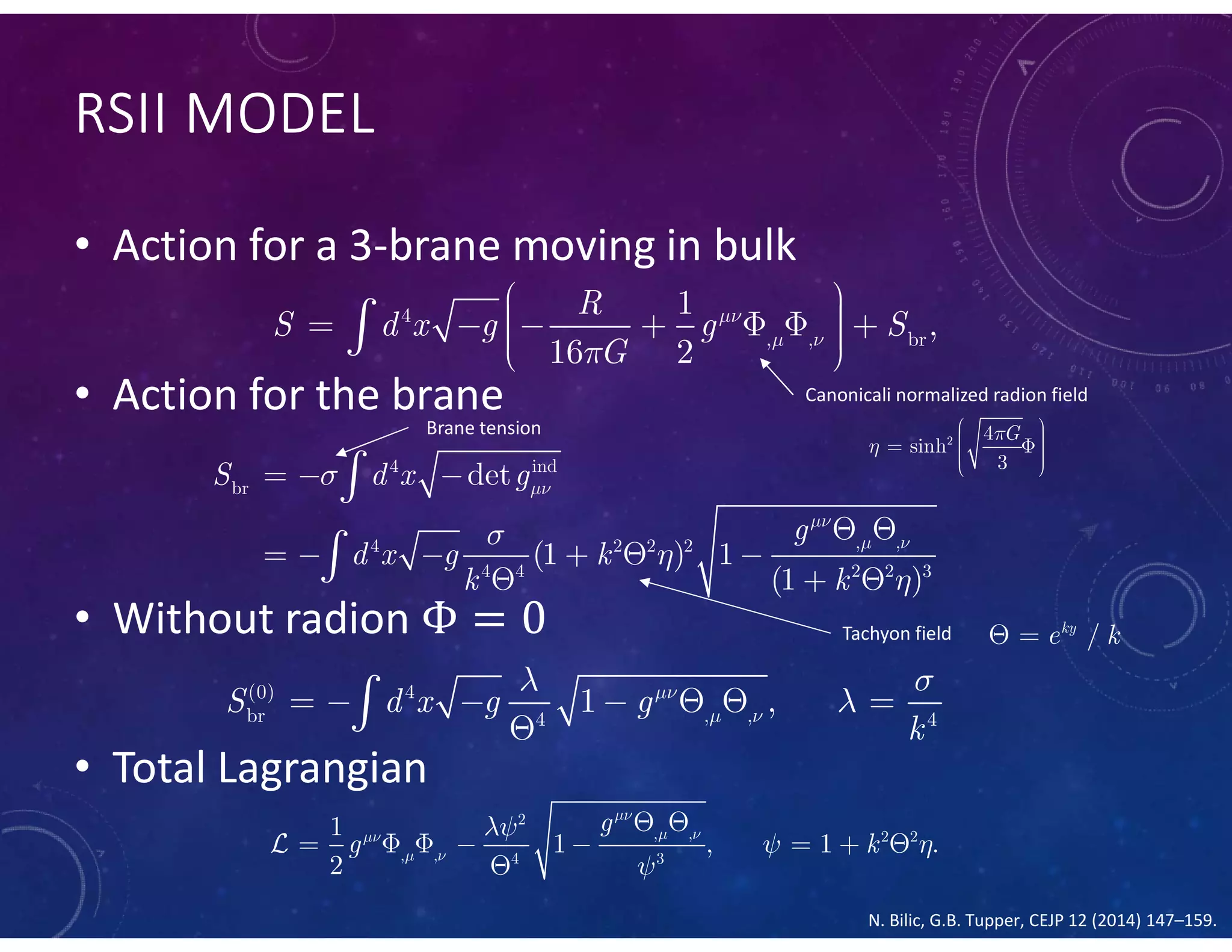 RSII MODEL
• Action for a 3-brane moving in bulk
• Action for the brane
• Without radion
• Total Lagrangian
4
, , br
1
,
16 2
R
S d x g g S
G

 

         
Canonicali normalized radion field
2 4
sinh
3
G

      4 ind
br
, ,4 2 2 2
4 4 2 2 3
det
(1 ) 1
(1 )
S d x g
g
d x g k
k k


 




  
 
     
  


Brane tension
Tachyon field /ky
e k 
(0) 4
br , ,4 4
1 ,S d x g g
k

 
 
      

2
, , 2 2
, , 4 3
1
1 , 1 .
2
g
g k

 
 

 

 
       


N. Bilic, G.B. Tupper, CEJP 12 (2014) 147–159.
 