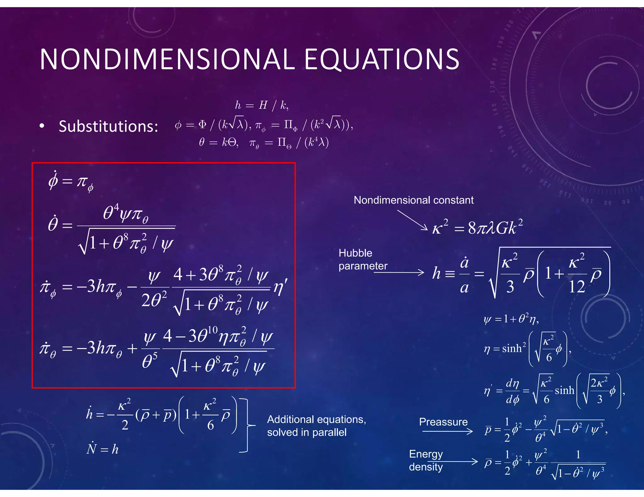 NONDIMENSIONAL EQUATIONS
• Substitutions:
4
8 2
8 2
2 8 2
10 2
5 8 2
1 /
4 3 /
3
2 1 /
4 3 /
3
1 /
h
h




 


 

 
 

  
  
  
   
  
 
   




  


  





2 2
2 2
8
1
3 12
Gk
a
h
a
 
 
 

 
   
 

2
2
2
2 2
2
2 2 3
4
2
2
4 2 3
1 ,
sinh ,
6
2
sinh ,
6 3
1
1 / ,
2
1 1
2 1 /
d
d
p
  

 
  
 


  


 
  

 
 
   
 
 
    
 
  
 

 


Nondimensional constant
Hubble
parameter
Preassure
Energy
density
2 2
( ) 1
2 6
h p
N h
 
 
 
    
 



Additional equations,
solved in parallel
2
4
/ ,
/ ( ), / ( )),
, / ( )
h H k
k k
k k


   
  



   
   
 