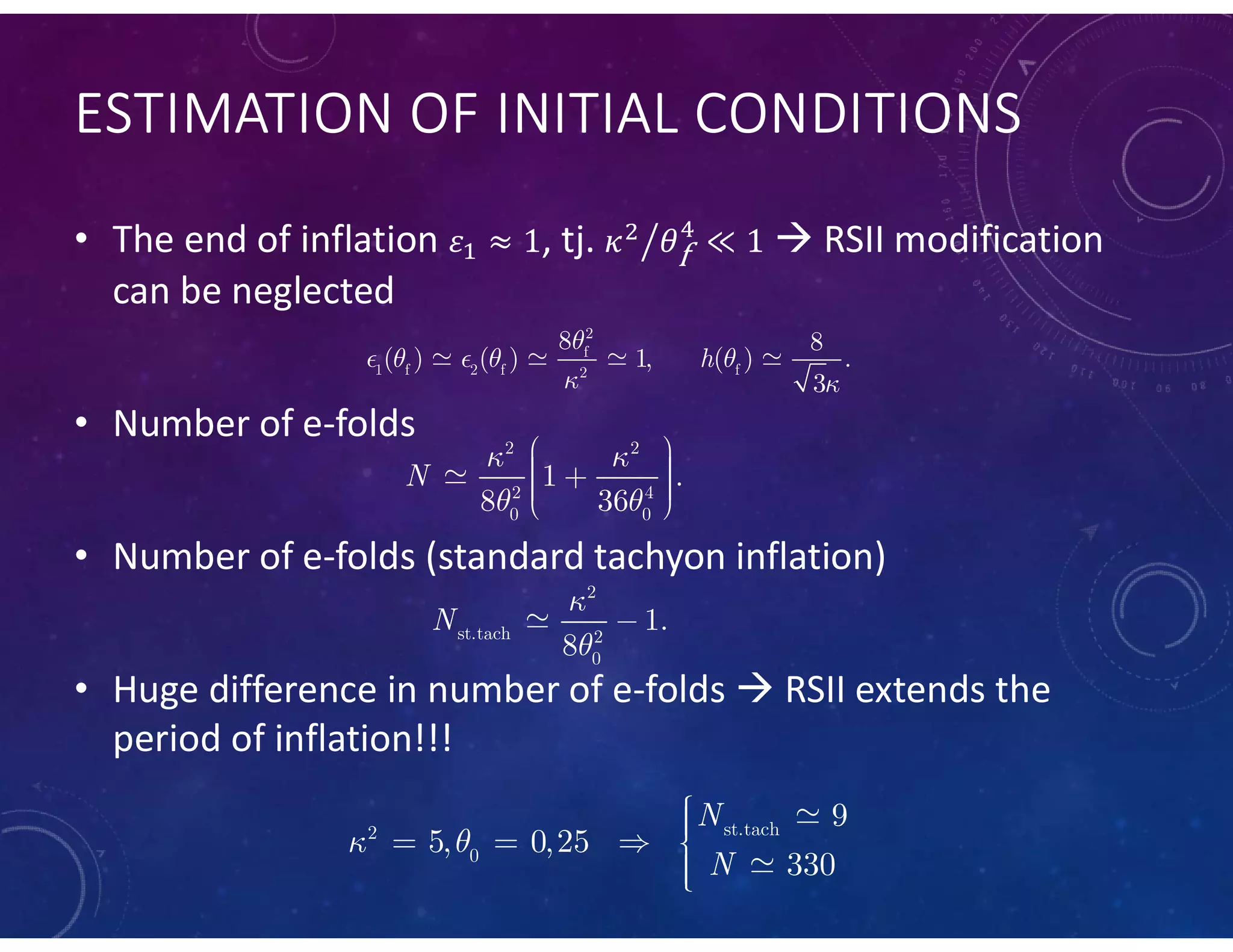 ESTIMATION OF INITIAL CONDITIONS
• The end of inflation , tj.  RSII modification
can be neglected
• Number of e-folds
• Number of e-folds (standard tachyon inflation)
• Huge difference in number of e-folds  RSII extends the
period of inflation!!!
   
2
f
1 f 2 f f2
8 8
( ) ( ) 1, ( ) .
3
h

  
 
 

2 2
2 4
0 0
1 .
8 36
N
 
 
     

2
st.tach 2
0
1.
8
N





st.tach2
0
9
5, 0,25
330
N
N
 
   

 