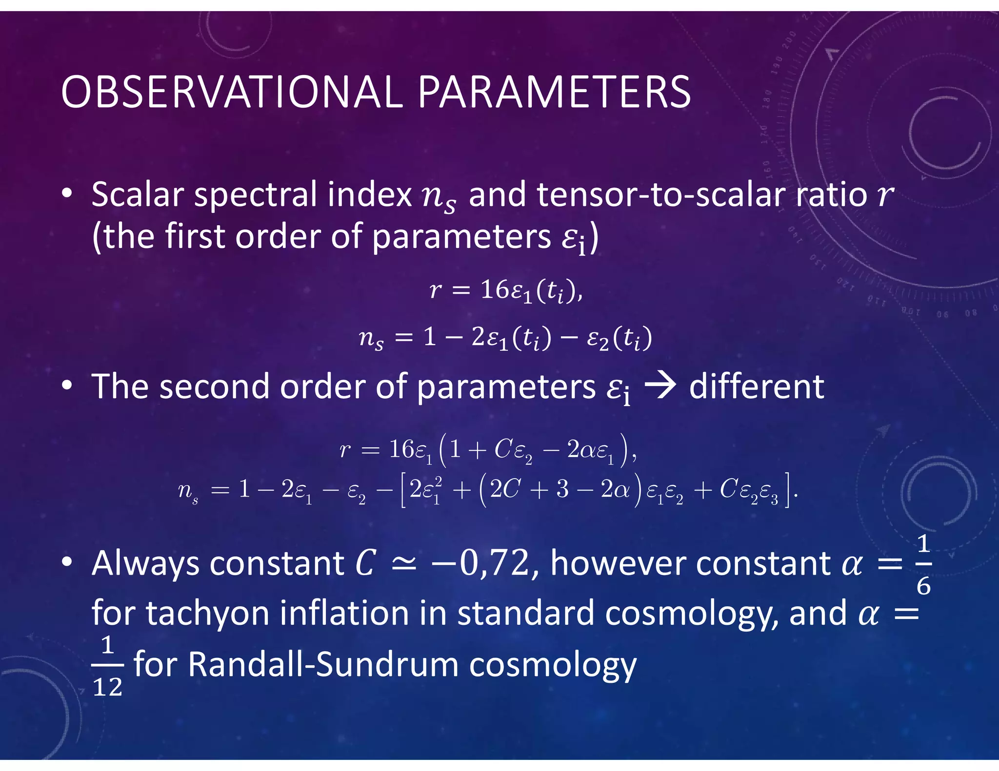 OBSERVATIONAL PARAMETERS
• Scalar spectral index and tensor-to-scalar ratio
(the first order of parameters )
• The second order of parameters  different
• Always constant , however constant
for tachyon inflation in standard cosmology, and
for Randall-Sundrum cosmology
 
 
1 2 1
2
1 2 1 1 2 2 3
16 1 2 ,
1 2 2 2 3 2 .s
r C
n C C
  
       
  
         
 