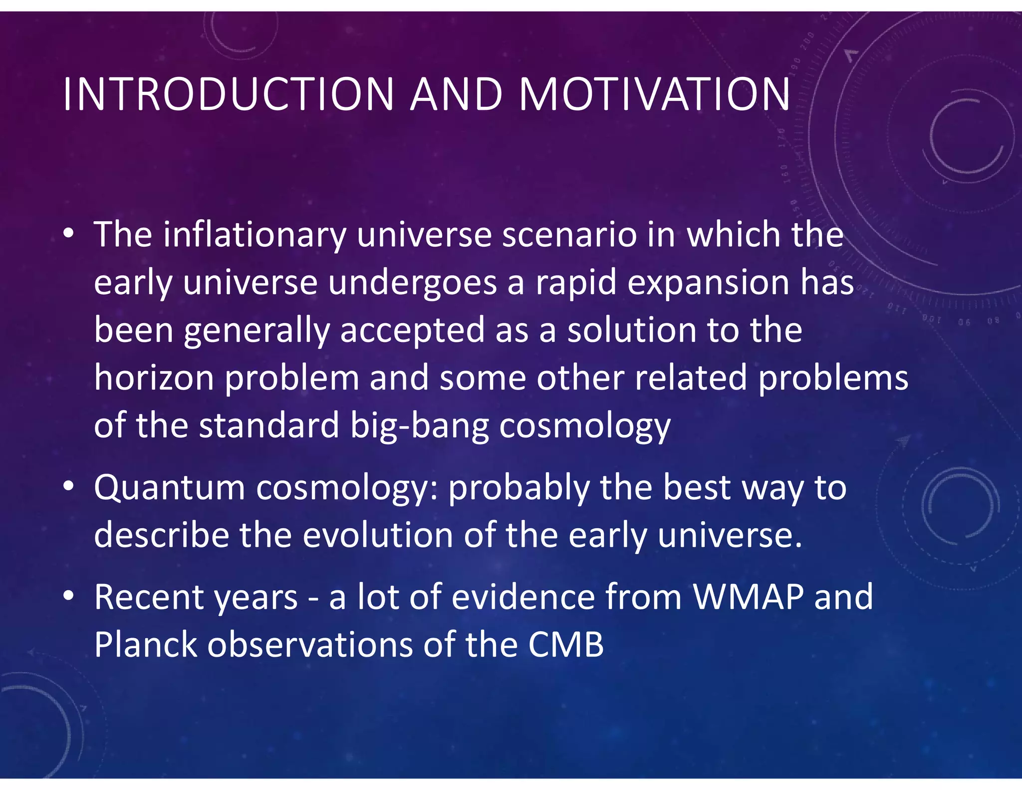 INTRODUCTION AND MOTIVATION
• The inflationary universe scenario in which the
early universe undergoes a rapid expansion has
been generally accepted as a solution to the
horizon problem and some other related problems
of the standard big-bang cosmology
• Quantum cosmology: probably the best way to
describe the evolution of the early universe.
• Recent years - a lot of evidence from WMAP and
Planck observations of the CMB
 