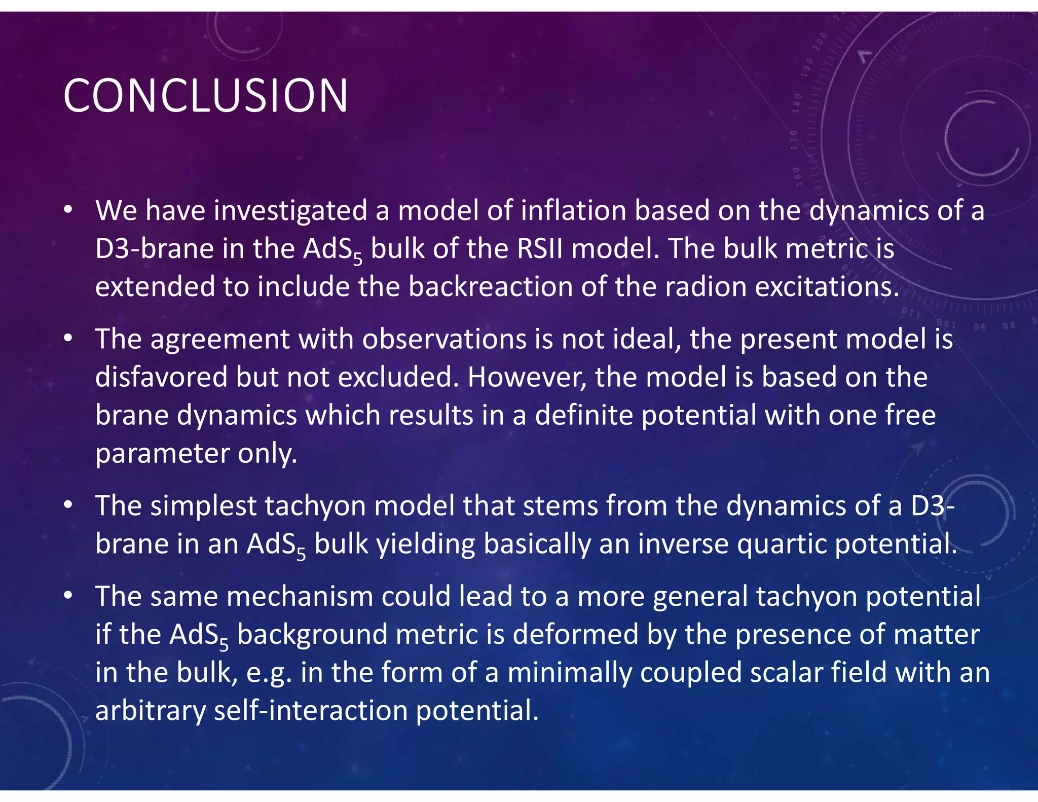CONCLUSION
• We have investigated a model of inflation based on the dynamics of a
D3-brane in the AdS5 bulk of the RSII model. The bulk metric is
extended to include the backreaction of the radion excitations.
• The agreement with observations is not ideal, the present model is
disfavored but not excluded. However, the model is based on the
brane dynamics which results in a definite potential with one free
parameter only.
• The simplest tachyon model that stems from the dynamics of a D3-
brane in an AdS5 bulk yielding basically an inverse quartic potential.
• The same mechanism could lead to a more general tachyon potential
if the AdS5 background metric is deformed by the presence of matter
in the bulk, e.g. in the form of a minimally coupled scalar field with an
arbitrary self-interaction potential.
 