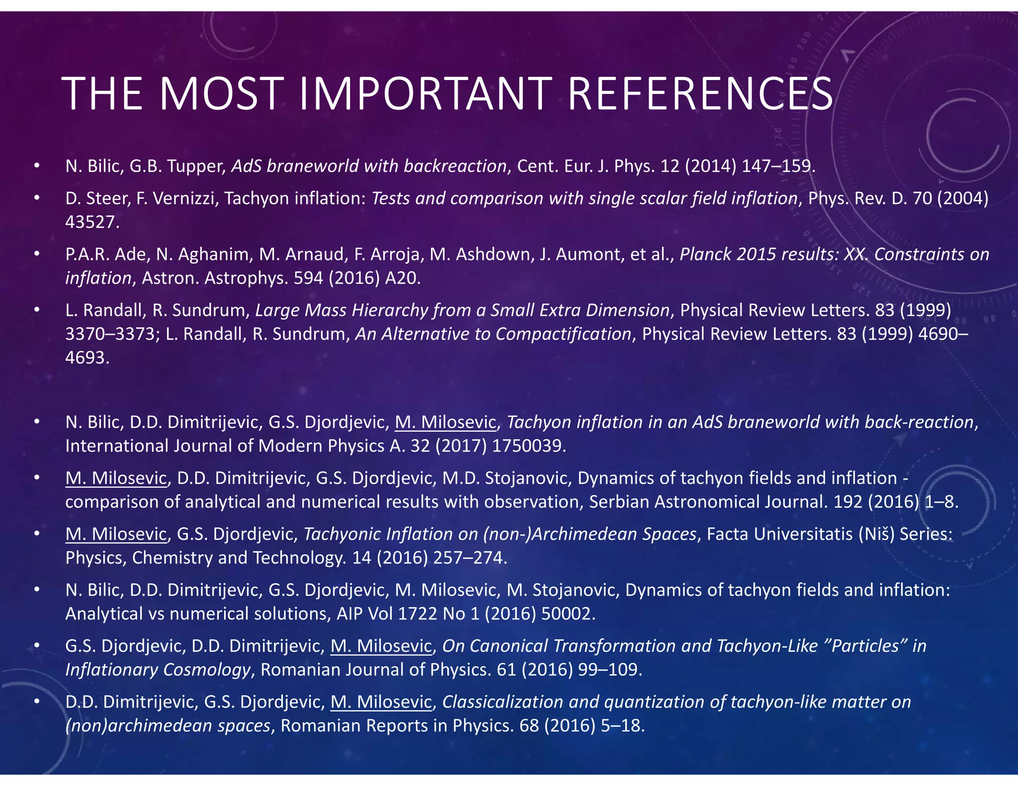 THE MOST IMPORTANT REFERENCES
• N. Bilic, G.B. Tupper, AdS braneworld with backreaction, Cent. Eur. J. Phys. 12 (2014) 147–159.
• D. Steer, F. Vernizzi, Tachyon inflation: Tests and comparison with single scalar field inflation, Phys. Rev. D. 70 (2004)
43527.
• P.A.R. Ade, N. Aghanim, M. Arnaud, F. Arroja, M. Ashdown, J. Aumont, et al., Planck 2015 results: XX. Constraints on
inflation, Astron. Astrophys. 594 (2016) A20.
• L. Randall, R. Sundrum, Large Mass Hierarchy from a Small Extra Dimension, Physical Review Letters. 83 (1999)
3370–3373; L. Randall, R. Sundrum, An Alternative to Compactification, Physical Review Letters. 83 (1999) 4690–
4693.
• N. Bilic, D.D. Dimitrijevic, G.S. Djordjevic, M. Milosevic, Tachyon inflation in an AdS braneworld with back-reaction,
International Journal of Modern Physics A. 32 (2017) 1750039.
• M. Milosevic, D.D. Dimitrijevic, G.S. Djordjevic, M.D. Stojanovic, Dynamics of tachyon fields and inflation -
comparison of analytical and numerical results with observation, Serbian Astronomical Journal. 192 (2016) 1–8.
• M. Milosevic, G.S. Djordjevic, Tachyonic Inflation on (non-)Archimedean Spaces, Facta Universitatis (Niš) Series:
Physics, Chemistry and Technology. 14 (2016) 257–274.
• N. Bilic, D.D. Dimitrijevic, G.S. Djordjevic, M. Milosevic, M. Stojanovic, Dynamics of tachyon fields and inflation:
Analytical vs numerical solutions, AIP Vol 1722 No 1 (2016) 50002.
• G.S. Djordjevic, D.D. Dimitrijevic, M. Milosevic, On Canonical Transformation and Tachyon-Like ”Particles” in
Inflationary Cosmology, Romanian Journal of Physics. 61 (2016) 99–109.
• D.D. Dimitrijevic, G.S. Djordjevic, M. Milosevic, Classicalization and quantization of tachyon-like matter on
(non)archimedean spaces, Romanian Reports in Physics. 68 (2016) 5–18.
 