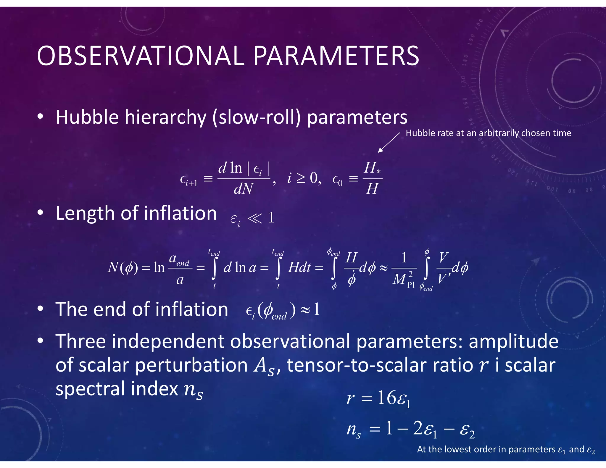 OBSERVATIONAL PARAMETERS
• Hubble hierarchy (slow-roll) parameters
• Length of inflation
• The end of inflation
• Three independent observational parameters: amplitude
of scalar perturbation , tensor-to-scalar ratio i scalar
spectral index
*
1 0
ln | |
, 0,i
i
d H
i
dN H   

 
Hubble rate at an arbitrarily chosen time
2
Pl
1
( ) ln ln
end end end
end
t t
end
t t
a H V
N d a Hdt d d
a M V
 
 
  

    
   
 1i

( ) 1i end 
1
1 2
16
1 2s
r
n

 

  
At the lowest order in parameters 𝜀 and 𝜀
 