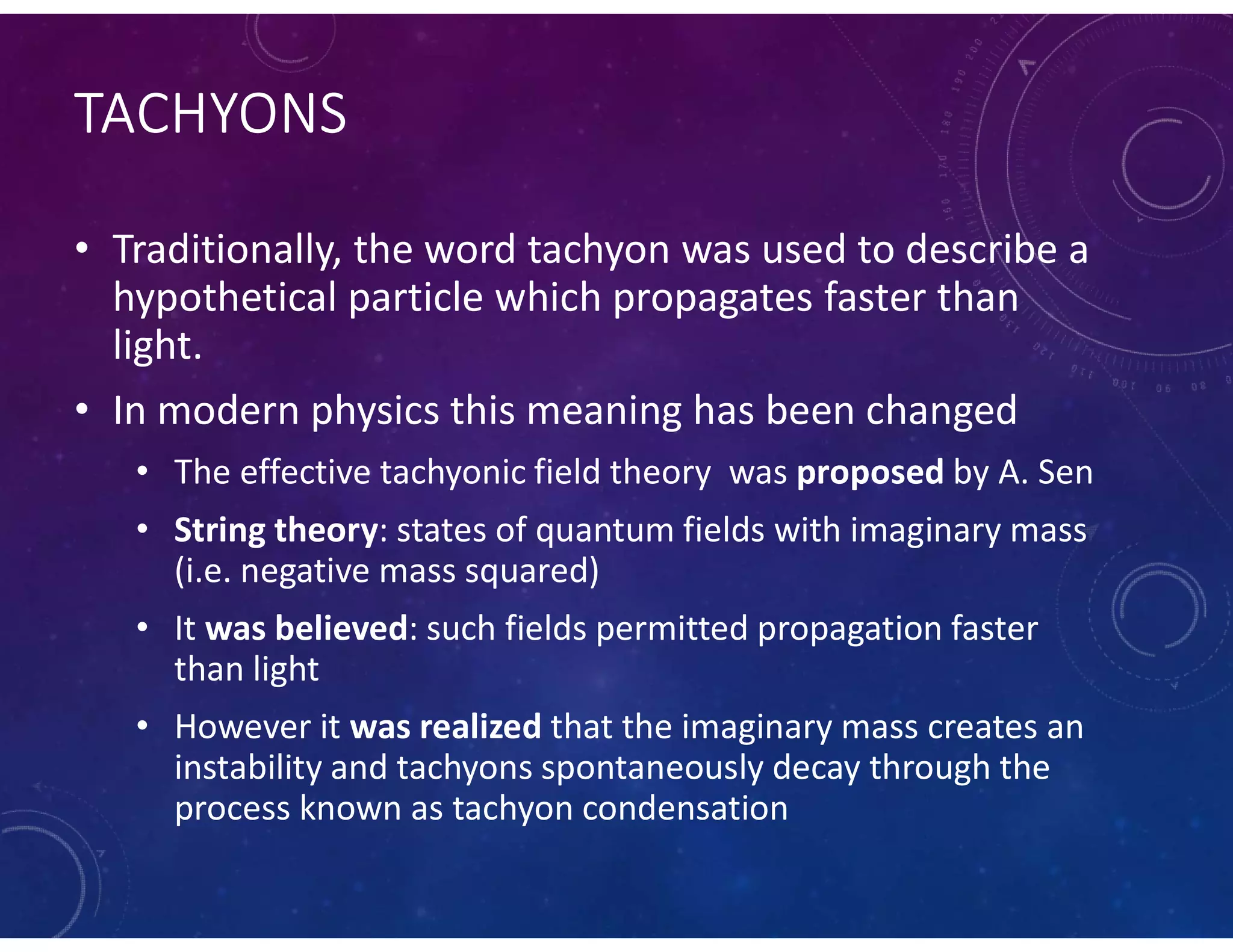 TACHYONS
• Traditionally, the word tachyon was used to describe a
hypothetical particle which propagates faster than
light.
• In modern physics this meaning has been changed
• The effective tachyonic field theory was proposed by A. Sen
• String theory: states of quantum fields with imaginary mass
(i.e. negative mass squared)
• It was believed: such fields permitted propagation faster
than light
• However it was realized that the imaginary mass creates an
instability and tachyons spontaneously decay through the
process known as tachyon condensation
 