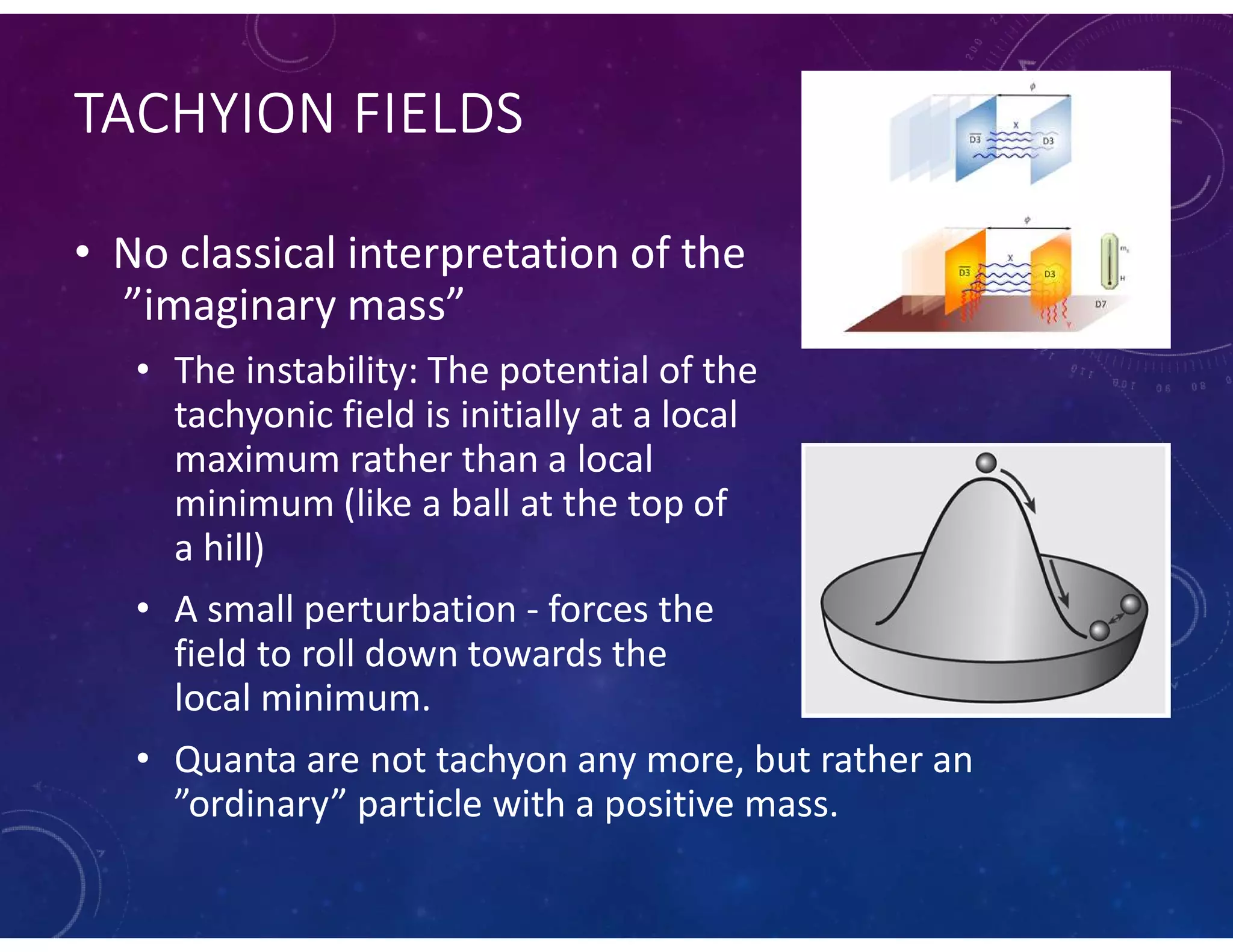 TACHYION FIELDS
• No classical interpretation of the
”imaginary mass”
• The instability: The potential of the
tachyonic field is initially at a local
maximum rather than a local
minimum (like a ball at the top of
a hill)
• A small perturbation - forces the
field to roll down towards the
local minimum.
• Quanta are not tachyon any more, but rather an
”ordinary” particle with a positive mass.
 