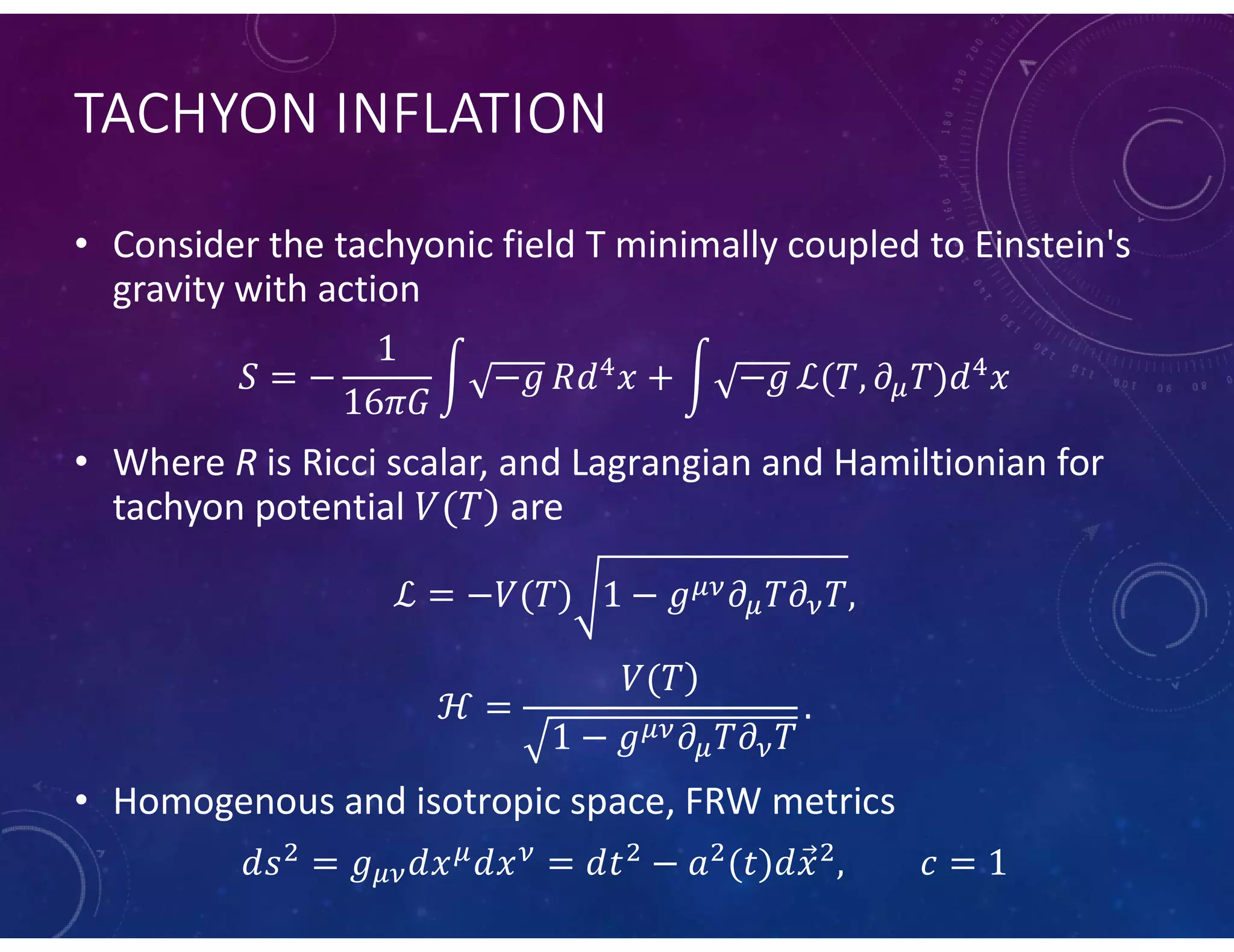 TACHYON INFLATION
• Consider the tachyonic field T minimally coupled to Einstein's
gravity with action
• Where R is Ricci scalar, and Lagrangian and Hamiltionian for
tachyon potential are
• Homogenous and isotropic space, FRW metrics
 