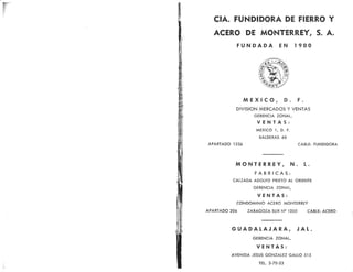 CIA. FUNDIDORA DE FIERRO Y
ACERO DE MONTERREY, S. A.
FUNDADA EN I9OO
MEXICO, D. F.
DIVISION MERCADOS Y VENTAS
GERENCIA ZONAI.,
VENTAS:
MEXICO I, D. F.
BALDERAS ó8
APARTADO I336 CABI,E: FUNDIDORA
MONTERREY, N. I..
FABRICAS¡
CAI.ZADA ADOIFO PRIETO At ORIENTE
GERENCIA ZON,At,
VENTAS:
CONDOMINIO ACERO MONIERREY
APARTADO 20ó ZARAGOZA SUR N9 IOOO CABI.E¡ ACERO
GUADALAJARA, JAL.
GERENCIA ZONAL,
VENTAS:
AVEN¡DA JESUS GONZAIEZ G,ATIO 5I5
tEL.3-70-23
 