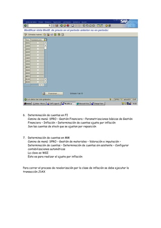 6. Determinación de cuentas en FI
   Camino de menú: SPRO – Gestión Financiera – Parametrizaciones básicas de Gestión
   Financiera – Inflación – Determinación de cuentas ajuste por inflación
   Son las cuentas de stock que se ajustan por reposición



7. Determinación de cuentas en MM
   Camino de menú: SPRO – Gestión de materiales – Valoración e imputación –
   Determinación de cuentas – Determinación de cuentas sin asistente – Configurar
   contabilizaciones automáticas
   La clave es WGI
   Esto es para realizar el ajuste por inflación



Para correr el proceso de revalorización por la clase de inflación se debe ejecutar la
transacción J1AX
 
