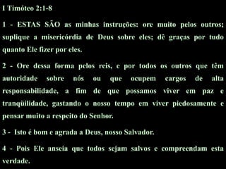 I Timóteo 2:1-8

1 - ESTAS SÃO as minhas instruções: ore muito pelos outros;
suplique a misericórdia de Deus sobre eles; dê graças por tudo
quanto Ele fizer por eles.

2 - Ore dessa forma pelos reis, e por todos os outros que têm
autoridade    sobre    nós   ou   que   ocupem    cargos   de   alta
responsabilidade, a fim de que possamos viver em paz e
tranqüilidade, gastando o nosso tempo em viver piedosamente e
pensar muito a respeito do Senhor.

3 - Isto é bom e agrada a Deus, nosso Salvador.

4 - Pois Ele anseia que todos sejam salvos e compreendam esta
verdade.
 