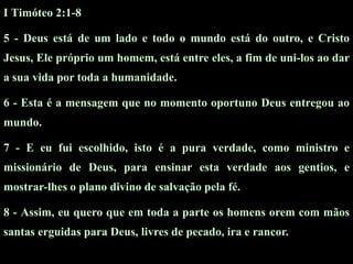 I Timóteo 2:1-8

5 - Deus está de um lado e todo o mundo está do outro, e Cristo
Jesus, Ele próprio um homem, está entre eles, a fim de uni-los ao dar
a sua vida por toda a humanidade.

6 - Esta é a mensagem que no momento oportuno Deus entregou ao
mundo.

7 - E eu fui escolhido, isto é a pura verdade, como ministro e
missionário de Deus, para ensinar esta verdade aos gentios, e
mostrar-lhes o plano divino de salvação pela fé.

8 - Assim, eu quero que em toda a parte os homens orem com mãos
santas erguidas para Deus, livres de pecado, ira e rancor.
 