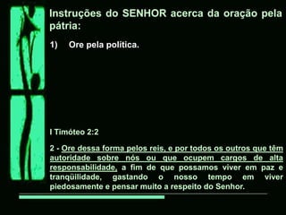Instruções do SENHOR acerca da oração pela
pátria:
1)   Ore pela política.




I Timóteo 2:2

2 - Ore dessa forma pelos reis, e por todos os outros que têm
autoridade sobre nós ou que ocupem cargos de alta
responsabilidade, a fim de que possamos viver em paz e
tranqüilidade, gastando o nosso tempo em viver
piedosamente e pensar muito a respeito do Senhor.
 