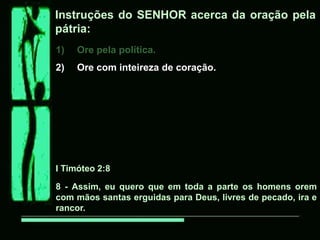 Instruções do SENHOR acerca da oração pela
pátria:
1)   Ore pela política.
2)   Ore com inteireza de coração.




I Timóteo 2:8

8 - Assim, eu quero que em toda a parte os homens orem
com mãos santas erguidas para Deus, livres de pecado, ira e
rancor.
 