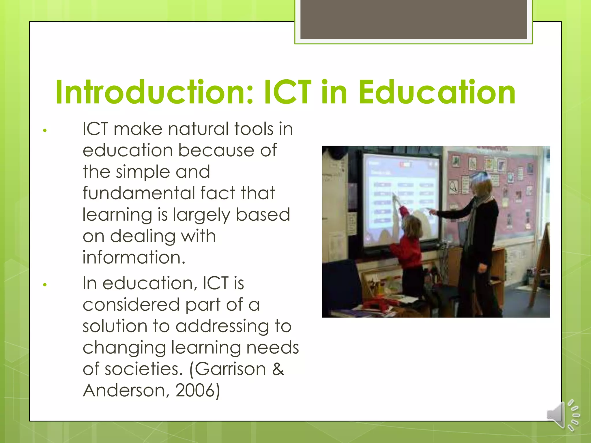 Introduction: ICT in Education
•    ICT make natural tools in
     education because of
     the simple and
     fundamental fact that
     learning is largely based
     on dealing with
     information.
•    In education, ICT is
     considered part of a
     solution to addressing to
     changing learning needs
     of societies. (Garrison &
     Anderson, 2006)
 