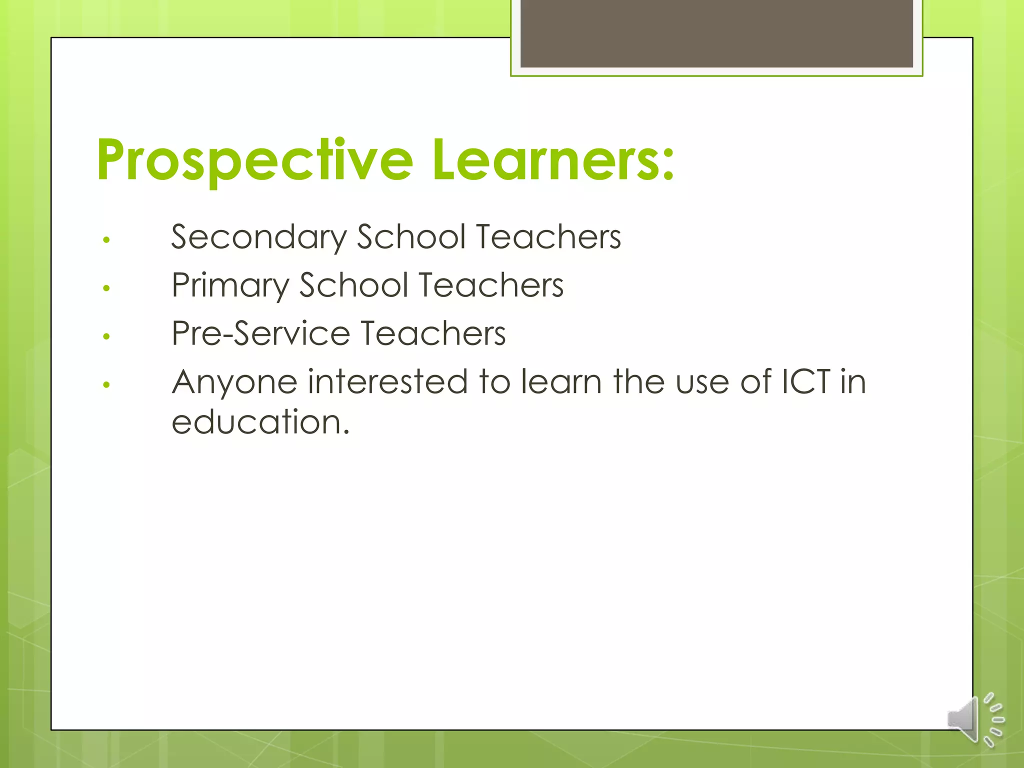 Prospective Learners:
•   Secondary School Teachers
•   Primary School Teachers
•   Pre-Service Teachers
•   Anyone interested to learn the use of ICT in
    education.
 