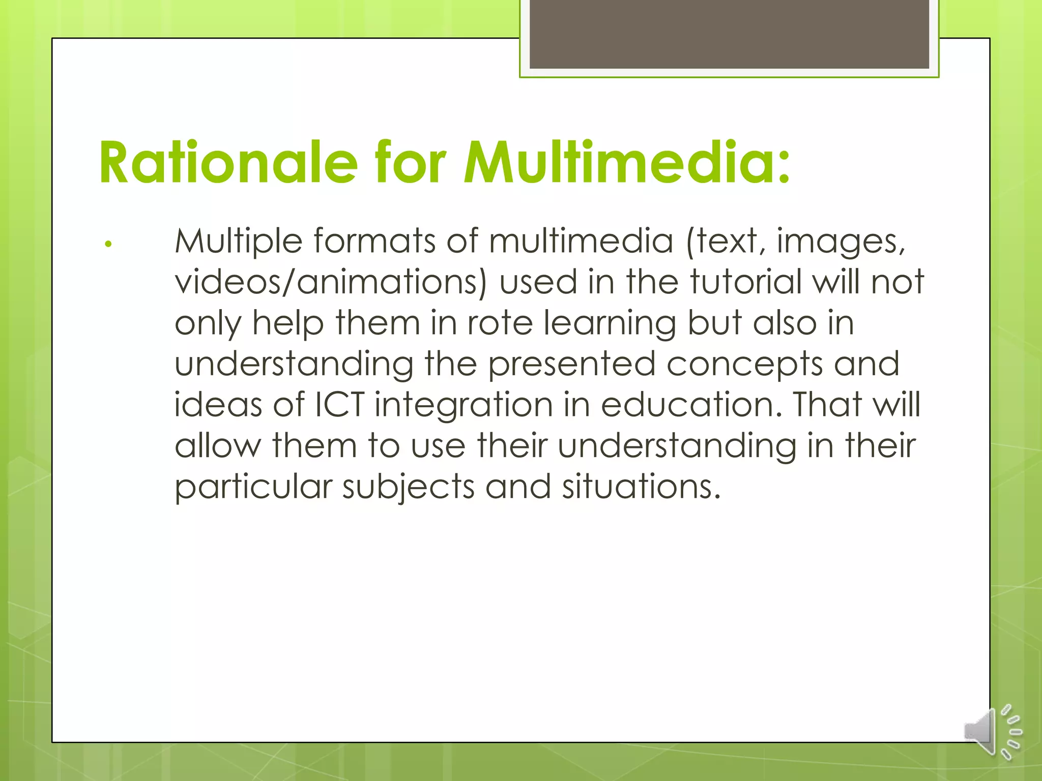 Rationale for Multimedia:
•   Multiple formats of multimedia (text, images,
    videos/animations) used in the tutorial will not
    only help them in rote learning but also in
    understanding the presented concepts and
    ideas of ICT integration in education. That will
    allow them to use their understanding in their
    particular subjects and situations.
 